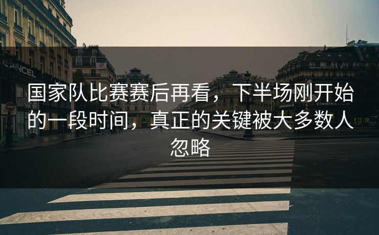 国家队比赛赛后再看，下半场刚开始的一段时间，真正的关键被大多数人忽略